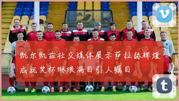 凯尔凯兹社交媒体展示萨拉赫辉煌成就奖杯琳琅满目引人瞩目