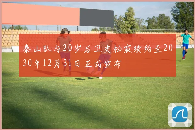泰山队与20岁后卫史松宸续约至2030年12月31日正式宣布