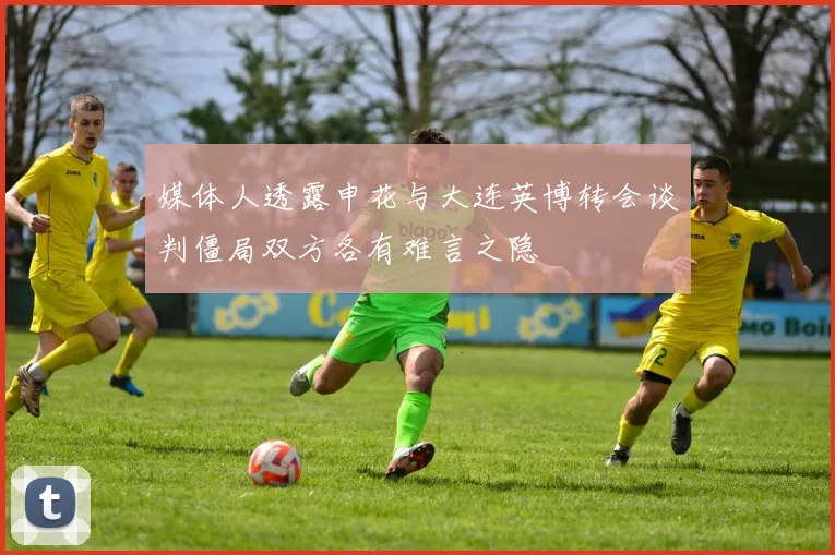 媒体人透露申花与大连英博转会谈判僵局双方各有难言之隐