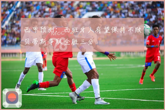 西甲预测：西班牙人有望保持不败贝蒂斯争取全胜三分