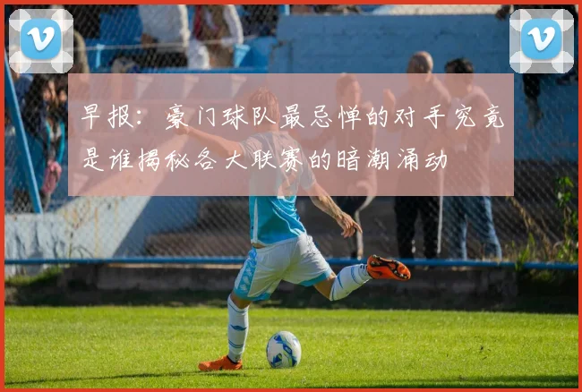早报：豪门球队最忌惮的对手究竟是谁揭秘各大联赛的暗潮涌动