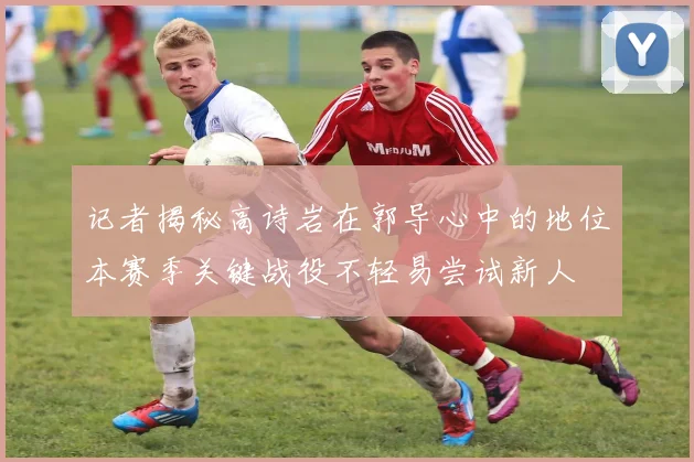 记者揭秘高诗岩在郭导心中的地位本赛季关键战役不轻易尝试新人