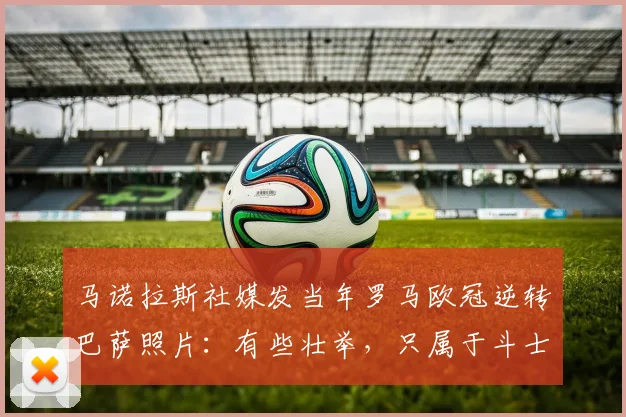 马诺拉斯社媒发当年罗马欧冠逆转巴萨照片：有些壮举，只属于斗士