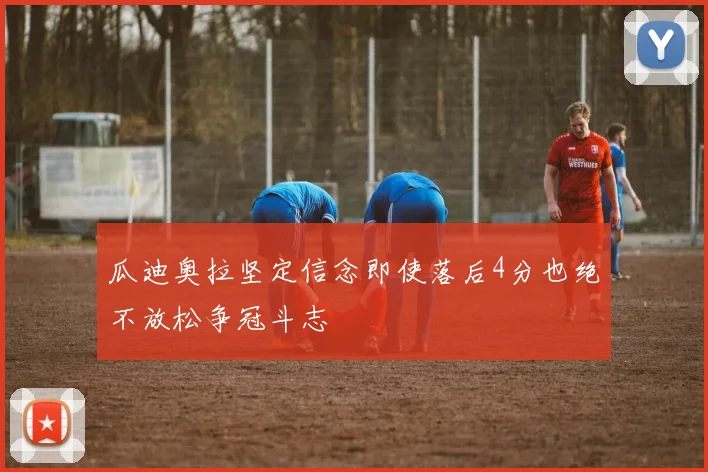 瓜迪奥拉坚定信念即使落后4分也绝不放松争冠斗志