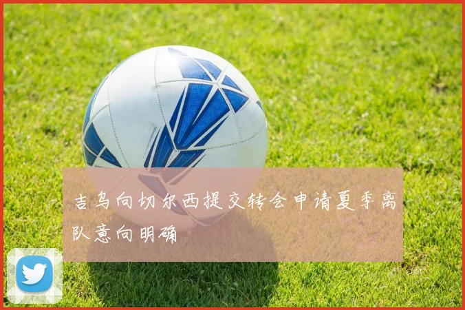 吉乌向切尔西提交转会申请夏季离队意向明确