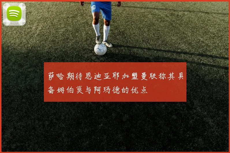 萨哈期待恩迪亚耶加盟曼联称其具备姆伯莫与阿玛德的优点