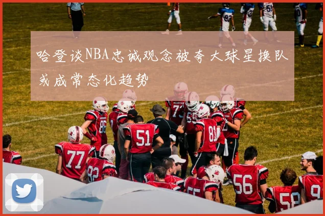 哈登谈NBA忠诚观念被夸大球星换队或成常态化趋势