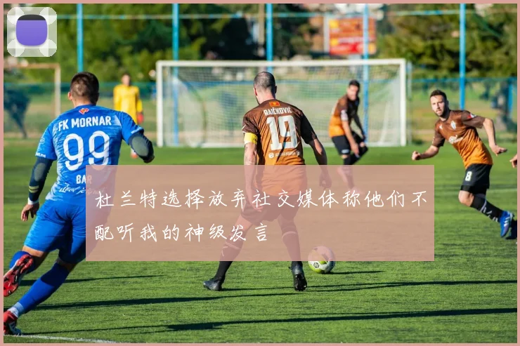 杜兰特选择放弃社交媒体称他们不配听我的神级发言