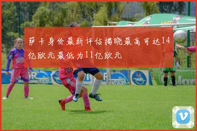 萨卡身价最新评估揭晓最高可达14亿欧元最低为11亿欧元