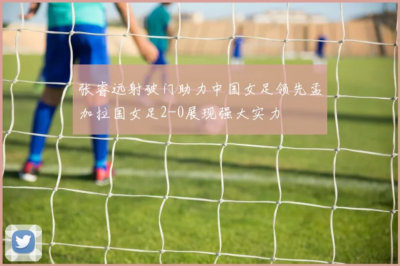 张睿远射破门助力中国女足领先孟加拉国女足2-0展现强大实力