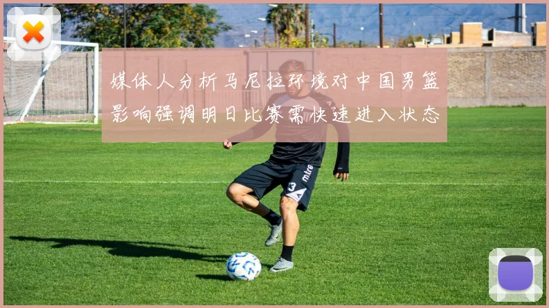媒体人分析马尼拉环境对中国男篮影响强调明日比赛需快速进入状态
