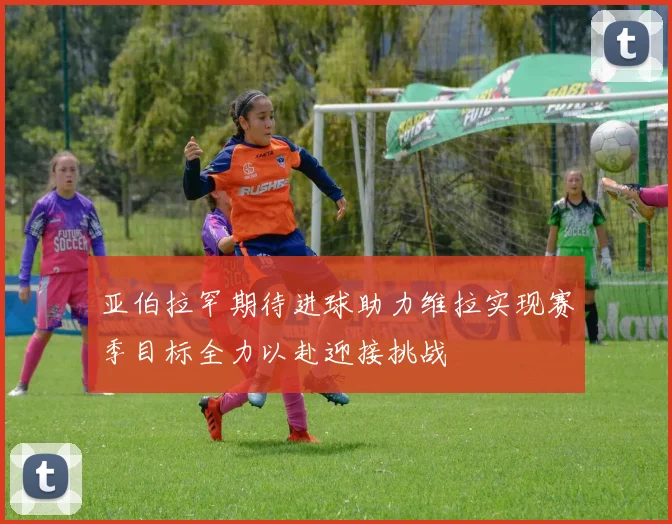 亚伯拉罕期待进球助力维拉实现赛季目标全力以赴迎接挑战