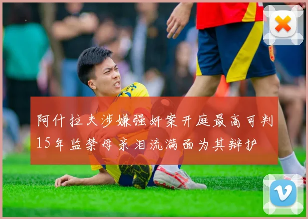阿什拉夫涉嫌强奸案开庭最高可判15年监禁母亲泪流满面为其辩护