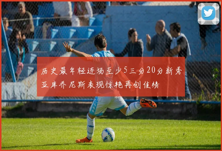 历史最年轻连场至少5三分20分新秀亚库乔尼斯表现惊艳再创佳绩