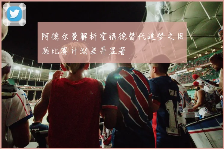 阿德尔曼解析霍福德替代追梦之困惑比赛计划差异显著