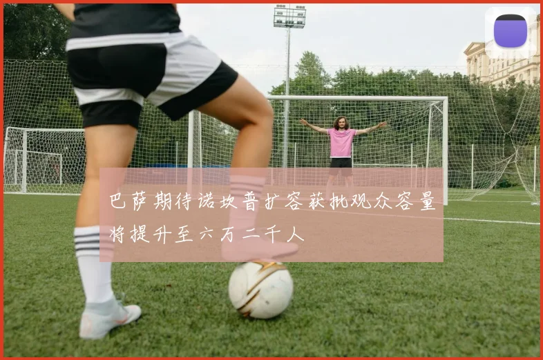 巴萨期待诺坎普扩容获批观众容量将提升至六万二千人
