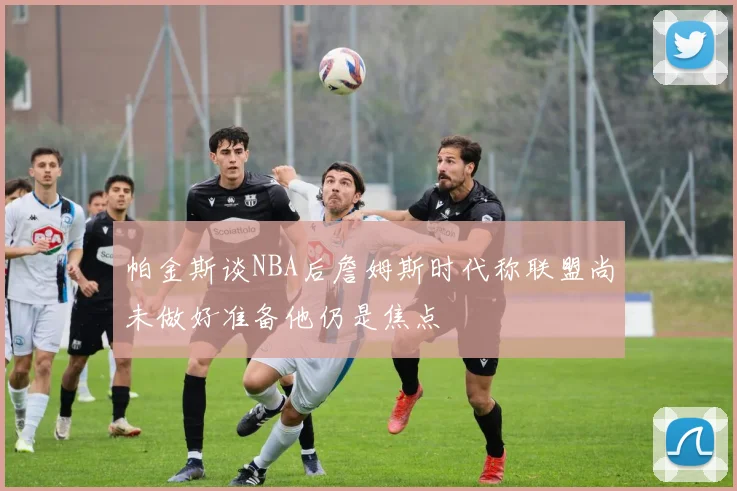 帕金斯谈NBA后詹姆斯时代称联盟尚未做好准备他仍是焦点