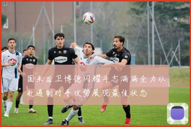 国米后卫博德闪耀斗志满满全力以赴遏制对手攻势展现最佳状态