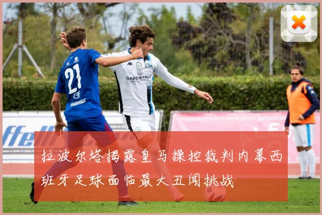 拉波尔塔揭露皇马操控裁判内幕西班牙足球面临最大丑闻挑战