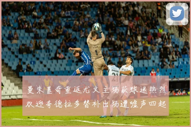 曼朱基奇重返尤文主场获球迷热烈欢迎夸德拉多替补出场遭嘘声四起